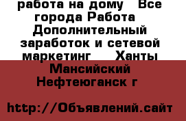 работа на дому - Все города Работа » Дополнительный заработок и сетевой маркетинг   . Ханты-Мансийский,Нефтеюганск г.